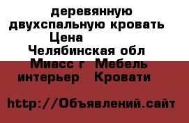 деревянную двухспальную кровать  › Цена ­ 16 000 - Челябинская обл., Миасс г. Мебель, интерьер » Кровати   